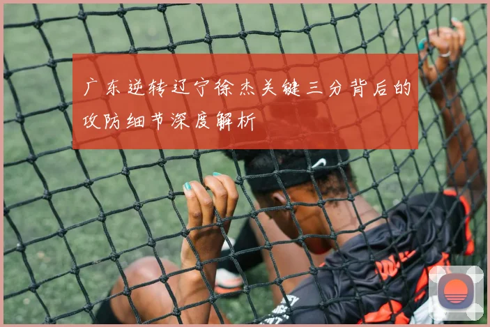 广东逆转辽宁徐杰关键三分背后的攻防细节深度解析
