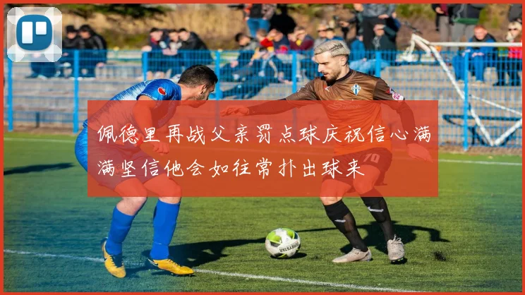 佩德里再战父亲罚点球庆祝信心满满坚信他会如往常扑出球来