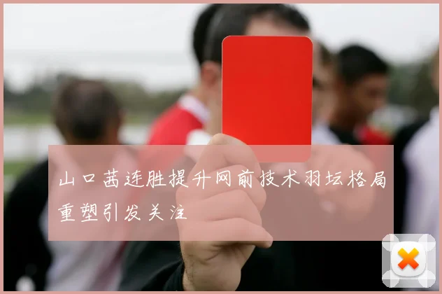 山口茜连胜提升网前技术羽坛格局重塑引发关注