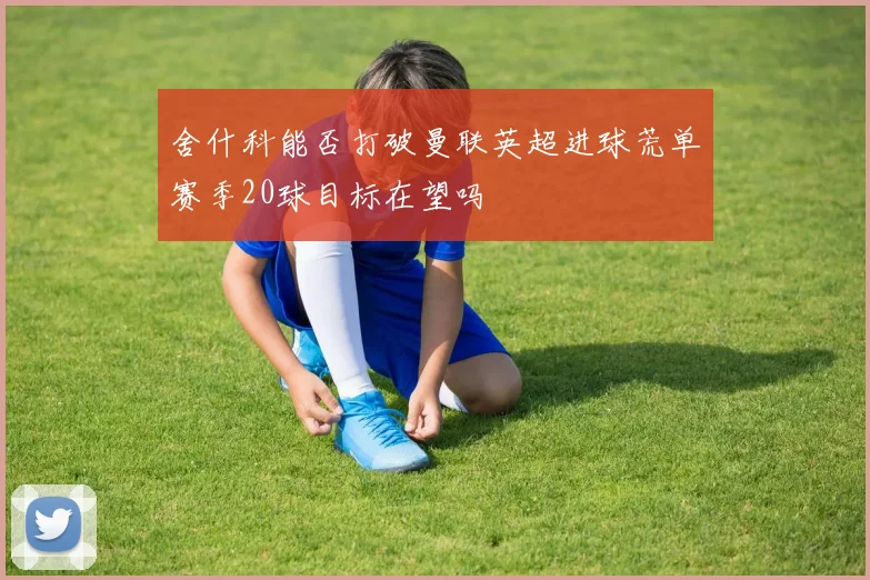 舍什科能否打破曼联英超进球荒单赛季20球目标在望吗